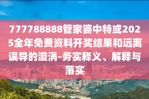 777788888管家婆中特或2025全年免費資料開獎結果和遠離誤導的漩渦-務實釋義、解釋與落實