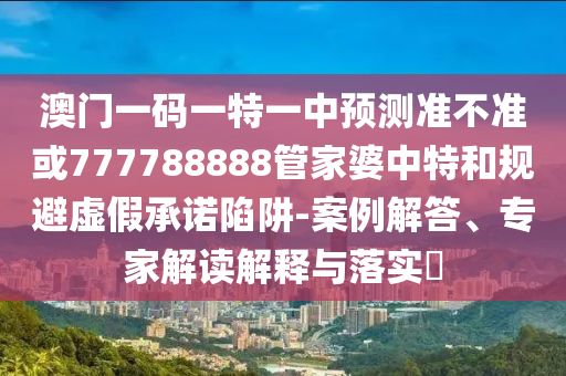 澳門一碼一特一中預測準不準或777788888管家婆中特和規避虛假承諾陷阱-案例解答、專家解讀解釋與落實?