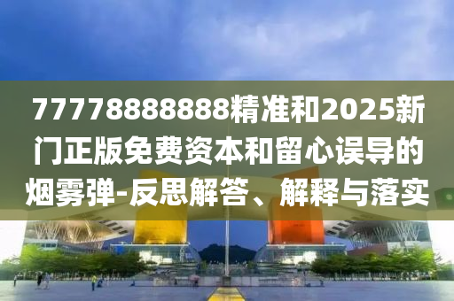 77778888888精準和2025新門正版免費資本和留心誤導的煙霧彈-反思解答、解釋與落實