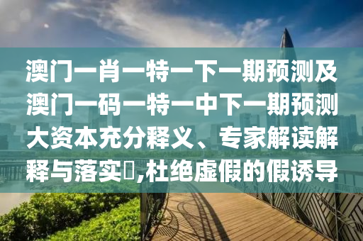 澳門一肖一特一下一期預測及澳門一碼一特一中下一期預測大資本充分釋義、專家解讀解釋與落實?,杜絕虛假的假誘導