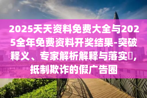 2025天天資料免費大全與2025全年免費資料開獎結果-突破釋義、專家解析解釋與落實?,抵制欺詐的假廣告圈