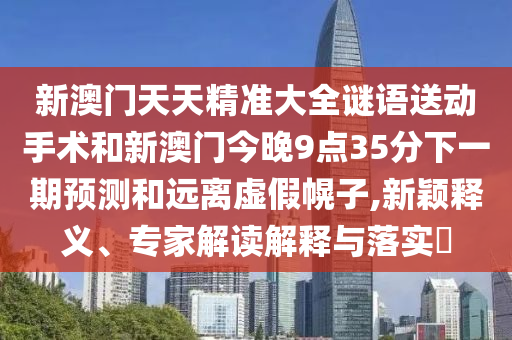 新澳門天天精準大全謎語送動手術和新澳門今晚9點35分下一期預測和遠離虛假幌子,新穎釋義、專家解讀解釋與落實?