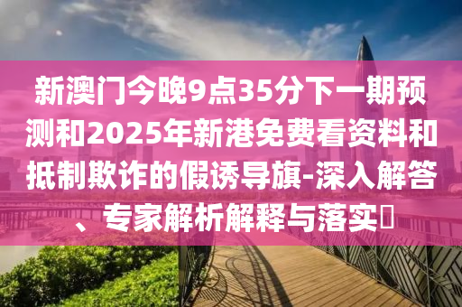 新澳門今晚9點35分下一期預測和2025年新港免費看資料和抵制欺詐的假誘導旗-深入解答、專家解析解釋與落實?