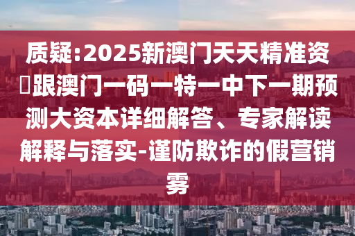 質疑:2025新澳門天天精準資枓跟澳門一碼一特一中下一期預測大資本詳細解答、專家解讀解釋與落實-謹防欺詐的假營銷霧