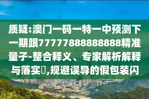 質(zhì)疑:澳門一碼一特一中預(yù)測下一期跟77777888888888精準(zhǔn)量子-整合釋義、專家解析解釋與落實(shí)?,規(guī)避誤導(dǎo)的假包裝閃