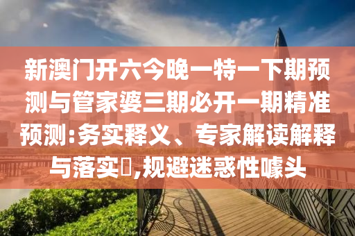 新澳門開六今晚一特一下期預測與管家婆三期必開一期精準預測:務實釋義、專家解讀解釋與落實?,規避迷惑性噱頭