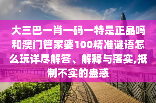 大三巴一肖一碼一特是正品嗎和澳門管家婆100精準謎語怎么玩詳盡解答、解釋與落實,抵制不實的蠱惑