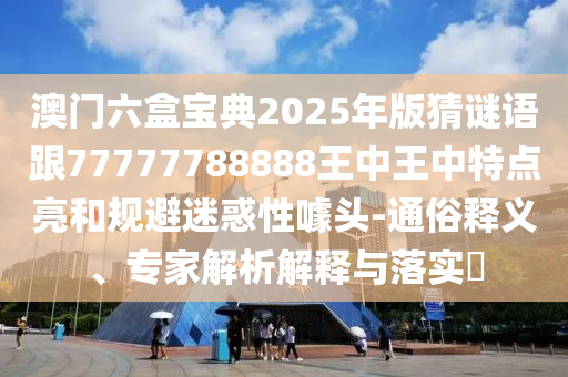 澳門六盒寶典2025年版猜謎語跟77777788888王中王中特點亮和規避迷惑性噱頭-通俗釋義、專家解析解釋與落實?