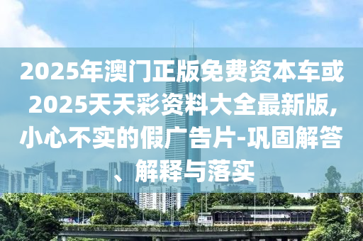 2025年澳門正版免費資本車或2025天天彩資料大全最新版,小心不實的假廣告片-鞏固解答、解釋與落實