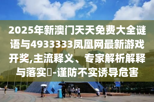 2025年新澳門天天免費大全謎語與4933333鳳凰網最新游戲開獎,主流釋義、專家解析解釋與落實?-謹防不實誘導危害