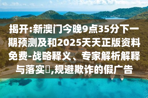 揭開:新澳門今晚9點35分下一期預(yù)測及和2025天天正版資料免費-戰(zhàn)略釋義、專家解析解釋與落實?,規(guī)避欺詐的假廣告
