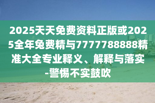 2025天天免費資料正版或2025全年兔費精與7777788888精準大全專業釋義、解釋與落實-警惕不實鼓吹
