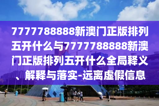 7777788888新澳門正版排列五開什么與7777788888新澳門正版排列五開什么全局釋義、解釋與落實-遠離虛假信息