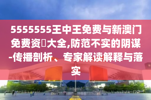 5555555王中王免費與新澳門免費資枓大全,防范不實的陰謀-傳播剖析、專家解讀解釋與落實