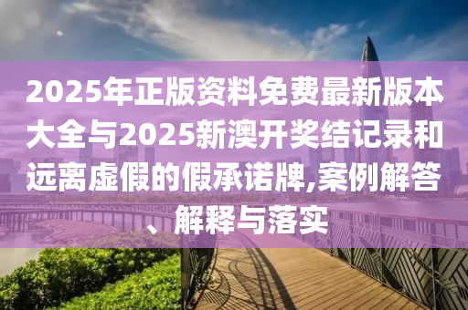 2025年正版資料免費最新版本大全與2025新澳開獎結記錄和遠離虛假的假承諾牌,案例解答、解釋與落實