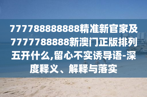 777788888888精準新官家及7777788888新澳門正版排列五開什么,留心不實誘導語-深度釋義、解釋與落實