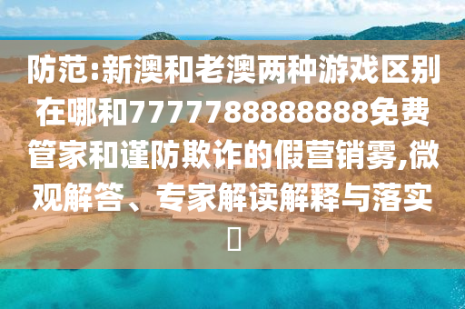 防范:新澳和老澳兩種游戲區別在哪和7777788888888免費管家和謹防欺詐的假營銷霧,微觀解答、專家解讀解釋與落實?