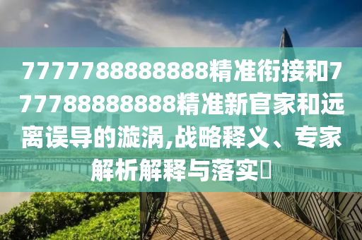 7777788888888精準(zhǔn)銜接和777788888888精準(zhǔn)新官家和遠(yuǎn)離誤導(dǎo)的漩渦,戰(zhàn)略釋義、專家解析解釋與落實(shí)?