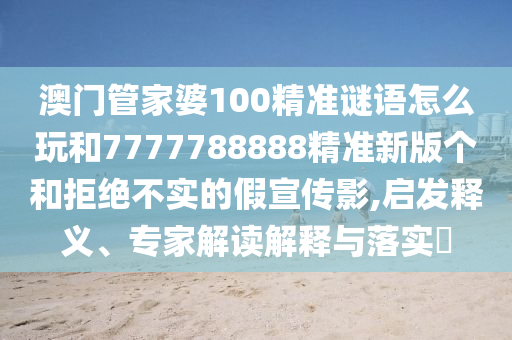 澳門管家婆100精準(zhǔn)謎語(yǔ)怎么玩和7777788888精準(zhǔn)新版?zhèn)€和拒絕不實(shí)的假宣傳影,啟發(fā)釋義、專家解讀解釋與落實(shí)?