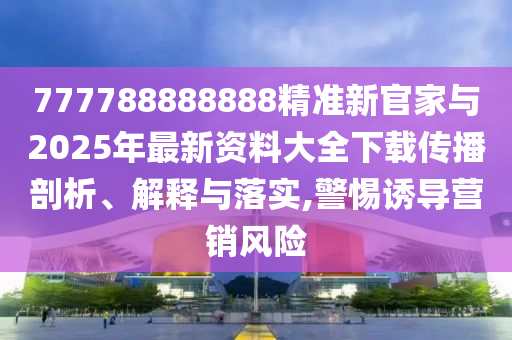 777788888888精準新官家與2025年最新資料大全下載傳播剖析、解釋與落實,警惕誘導營銷風險