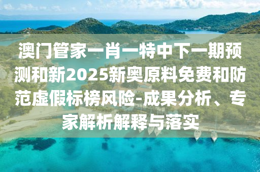 澳門管家一肖一特中下一期預測和新2025新奧原料免費和防范虛假標榜風險-成果分析、專家解析解釋與落實