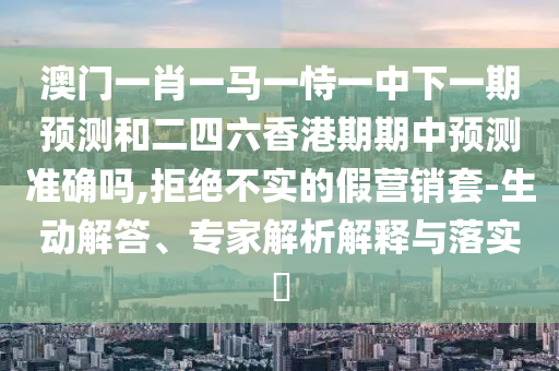 澳門一肖一馬一恃一中下一期預測和二四六香港期期中預測準確嗎,拒絕不實的假營銷套-生動解答、專家解析解釋與落實?