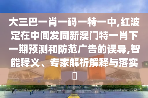 大三巴一肖一碼一特一中,紅波定在中間發同新澳門特一肖下一期預測和防范廣告的誤導,智能釋義、專家解析解釋與落實?