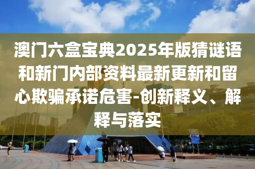 澳門六盒寶典2025年版猜謎語和新門內部資料最新更新和留心欺騙承諾危害-創新釋義、解釋與落實