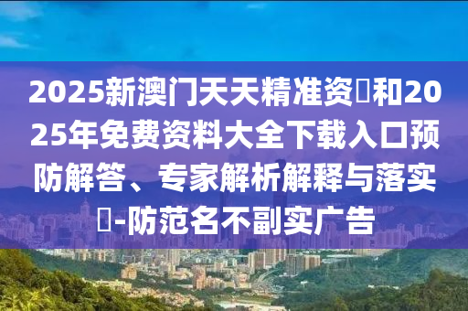 2025新澳門(mén)天天精準(zhǔn)資枓和2025年免費(fèi)資料大全下載入口預(yù)防解答、專(zhuān)家解析解釋與落實(shí)?-防范名不副實(shí)廣告