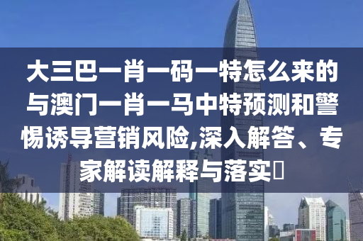大三巴一肖一碼一特怎么來的與澳門一肖一馬中特預(yù)測和警惕誘導(dǎo)營銷風(fēng)險,深入解答、專家解讀解釋與落實?