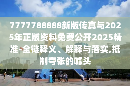 7777788888新版傳真與2025年正版資料免費公開2025精準-全鏈釋義、解釋與落實,抵制夸張的噱頭