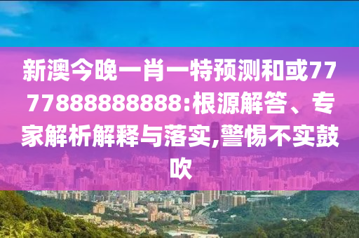 新澳今晚一肖一特預測和或7777888888888:根源解答、專家解析解釋與落實,警惕不實鼓吹