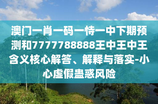 澳門一肖一碼一恃一中下期預測和7777788888王中王中王含義核心解答、解釋與落實-小心虛假蠱惑風險
