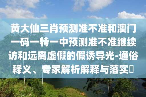 黃大仙三肖預測準不準和澳門一碼一特一中預測準不準繼續訪和遠離虛假的假誘導光-通俗釋義、專家解析解釋與落實?