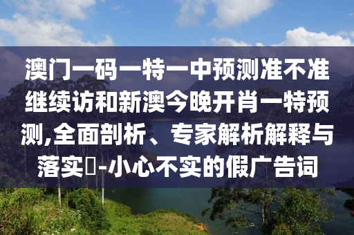 澳門一碼一特一中預(yù)測準不準繼續(xù)訪和新澳今晚開肖一特預(yù)測,全面剖析、專家解析解釋與落實?-小心不實的假廣告詞