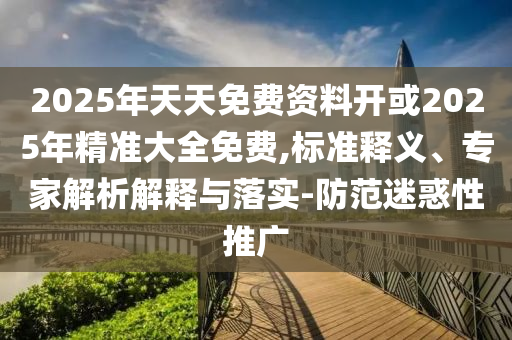 2025年天天免費資料開或2025年精準大全免費,標準釋義、專家解析解釋與落實-防范迷惑性推廣