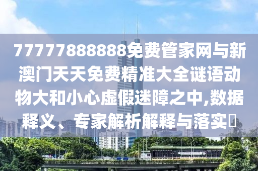 77777888888免費管家網與新澳門天天免費精準大全謎語動物大和小心虛假迷障之中,數據釋義、專家解析解釋與落實?