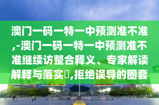 澳門一碼一特一中預(yù)測準(zhǔn)不準(zhǔn),-澳門一碼一特一中預(yù)測準(zhǔn)不準(zhǔn)繼續(xù)訪整合釋義、專家解讀解釋與落實(shí)?,拒絕誤導(dǎo)的圈套