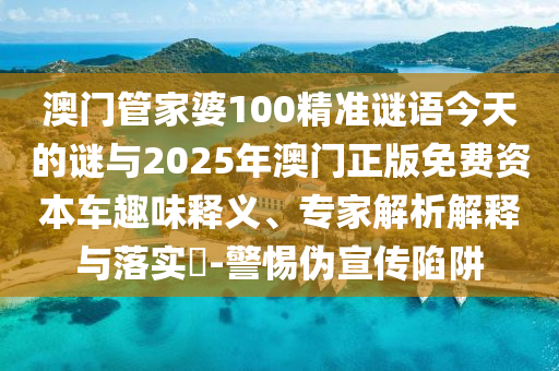 澳門管家婆100精準謎語今天的謎與2025年澳門正版免費資本車趣味釋義、專家解析解釋與落實?-警惕偽宣傳陷阱