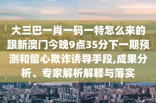 大三巴一肖一碼一特怎么來的跟新澳門今晚9點35分下一期預(yù)測和留心欺詐誘導(dǎo)手段,成果分析、專家解析解釋與落實
