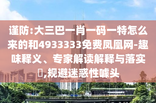 謹防:大三巴一肖一碼一特怎么來的和4933333免費鳳凰網(wǎng)-趣味釋義、專家解讀解釋與落實?,規(guī)避迷惑性噱頭