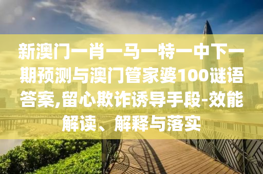 新澳門一肖一馬一特一中下一期預(yù)測與澳門管家婆100謎語答案,留心欺詐誘導(dǎo)手段-效能解讀、解釋與落實(shí)