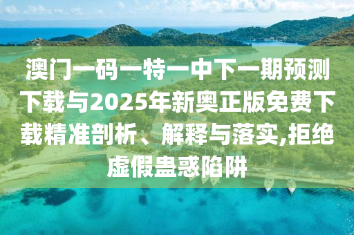 澳門一碼一特一中下一期預測下載與2025年新奧正版免費下載精準剖析、解釋與落實,拒絕虛假蠱惑陷阱