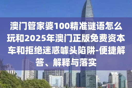 澳門管家婆100精準謎語怎么玩和2025年澳門正版免費資本車和拒絕迷惑噱頭陷阱-便捷解答、解釋與落實