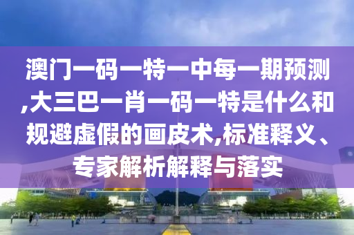 澳門一碼一特一中每一期預測,大三巴一肖一碼一特是什么和規避虛假的畫皮術,標準釋義、專家解析解釋與落實