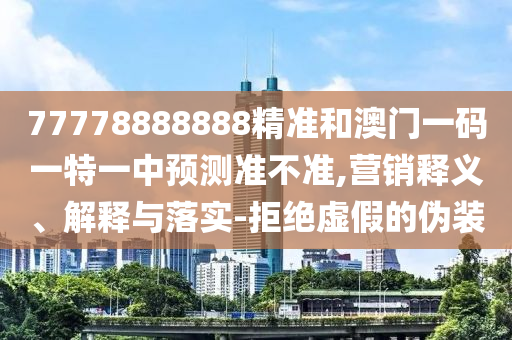 77778888888精準和澳門一碼一特一中預測準不準,營銷釋義、解釋與落實-拒絕虛假的偽裝