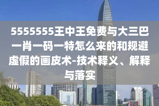 5555555王中王免費與大三巴一肖一碼一特怎么來的和規避虛假的畫皮術-技術釋義、解釋與落實