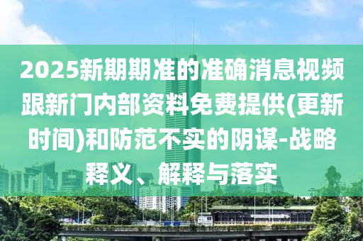 2025新期期準的準確消息視頻跟新門內部資料免費提供(更新時間)和防范不實的陰謀-戰略釋義、解釋與落實