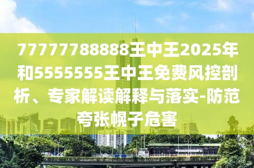 77777788888王中王2025年和5555555王中王免費風控剖析、專家解讀解釋與落實-防范夸張幌子危害