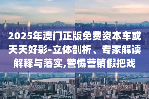 2025年澳門(mén)正版免費(fèi)資本車或天天好彩-立體剖析、專家解讀解釋與落實(shí),警惕營(yíng)銷假把戲